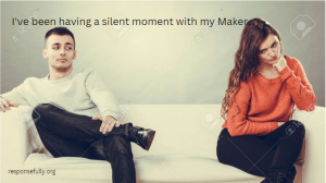 I've been having a silent moment with my Maker.